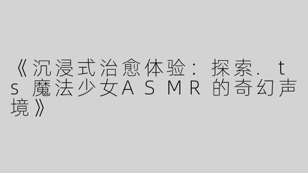 《沉浸式治愈体验：探索.ts魔法少女ASMR的奇幻声境》
