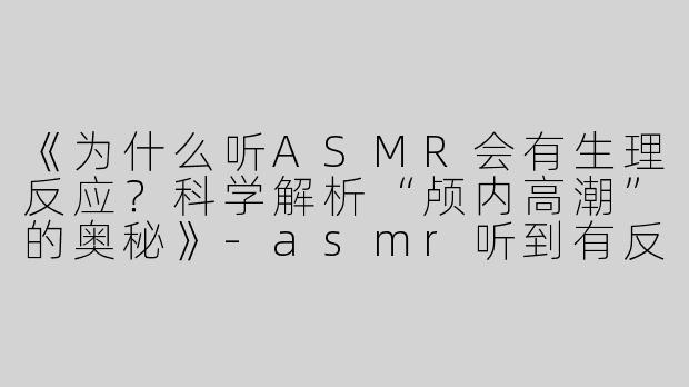 《为什么听ASMR会有生理反应？科学解析“颅内高潮”的奥秘》-asmr听到有反应