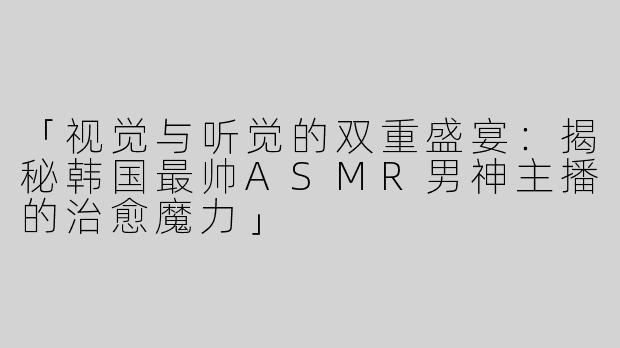 「视觉与听觉的双重盛宴：揭秘韩国最帅ASMR男神主播的治愈魔力」