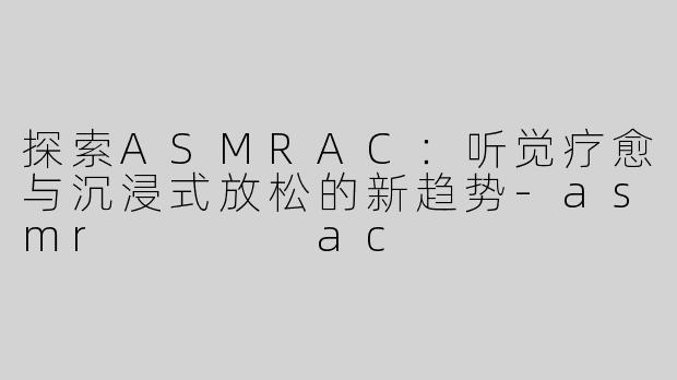 探索ASMRAC：听觉疗愈与沉浸式放松的新趋势-asmr    ac