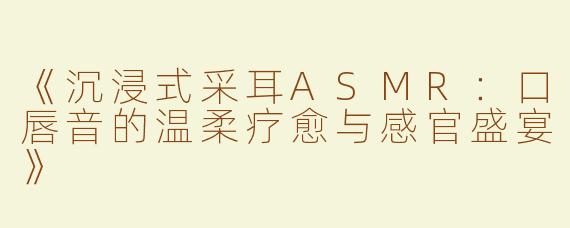 《沉浸式采耳ASMR：口唇音的温柔疗愈与感官盛宴》