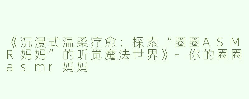 《沉浸式温柔疗愈：探索“圈圈ASMR妈妈”的听觉魔法世界》-你的圈圈asmr妈妈