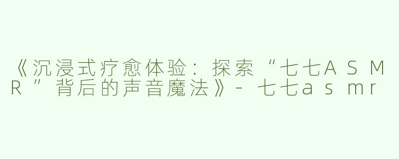 《沉浸式疗愈体验：探索“七七ASMR”背后的声音魔法》-七七asmr