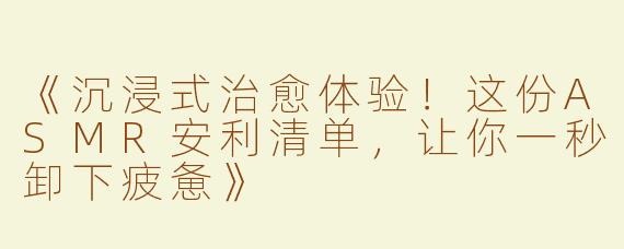 《沉浸式治愈体验！这份ASMR安利清单，让你一秒卸下疲惫》