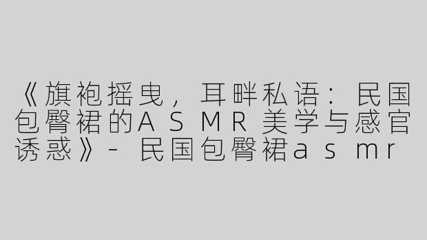 《旗袍摇曳，耳畔私语：民国包臀裙的ASMR美学与感官诱惑》