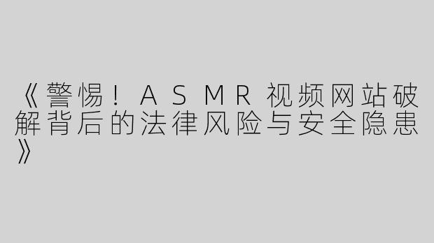 《警惕！ASMR视频网站破解背后的法律风险与安全隐患》