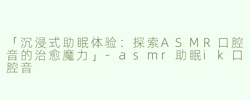 「沉浸式助眠体验：探索ASMR口腔音的治愈魔力」-asmr助眠ik口腔音