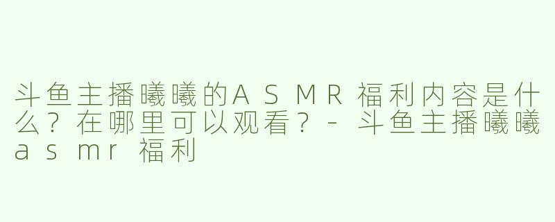 斗鱼主播曦曦的ASMR福利内容是什么？在哪里可以观看？-斗鱼主播曦曦asmr福利