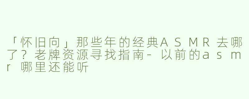 「怀旧向」那些年的经典ASMR去哪了？老牌资源寻找指南-以前的asmr哪里还能听