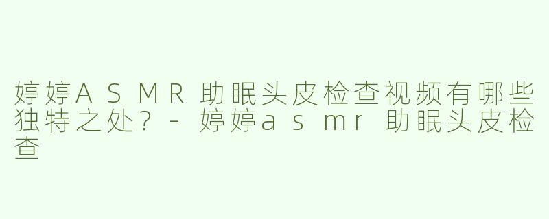 婷婷ASMR助眠头皮检查视频有哪些独特之处？