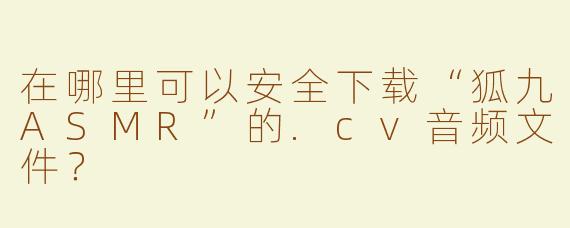 在哪里可以安全下载“狐九ASMR”的.cv音频文件？