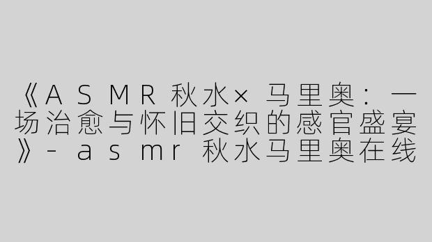 《ASMR秋水×马里奥：一场治愈与怀旧交织的感官盛宴》-asmr秋水马里奥在线