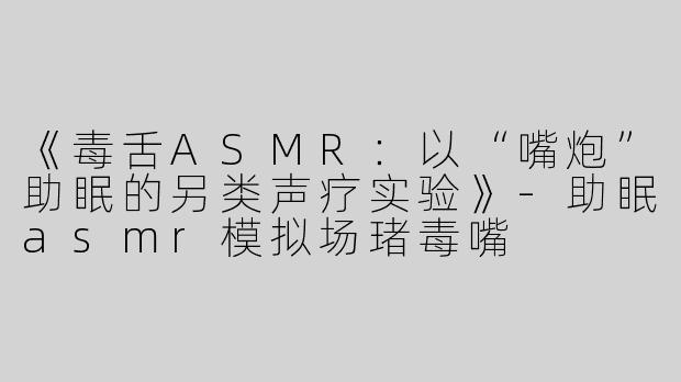 《毒舌ASMR：以“嘴炮”助眠的另类声疗实验》