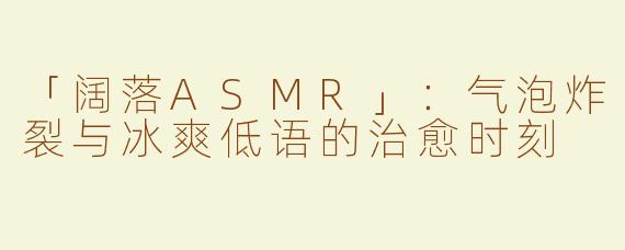 「阔落ASMR」：气泡炸裂与冰爽低语的治愈时刻
