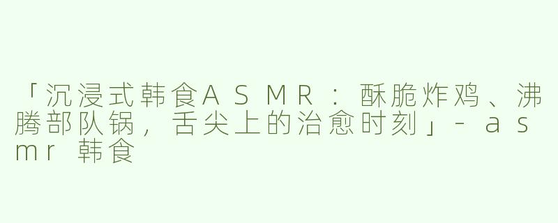 「沉浸式韩食ASMR：酥脆炸鸡、沸腾部队锅，舌尖上的治愈时刻」-asmr韩食