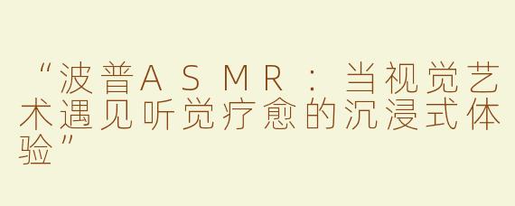 “波普ASMR：当视觉艺术遇见听觉疗愈的沉浸式体验”