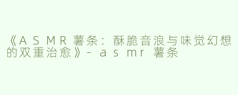 《ASMR薯条：酥脆音浪与味觉幻想的双重治愈》-asmr薯条