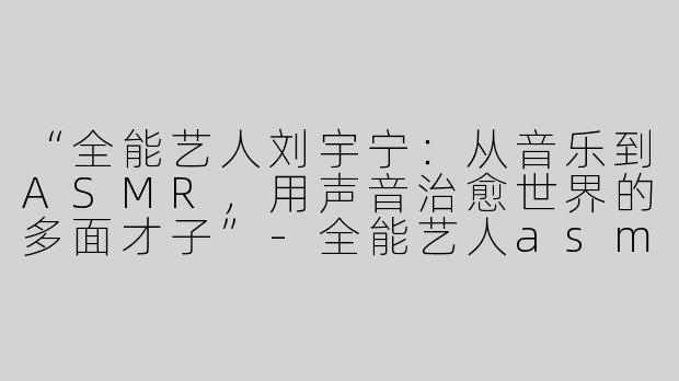 “全能艺人刘宇宁：从音乐到ASMR，用声音治愈世界的多面才子”-全能艺人asmr刘宇宁