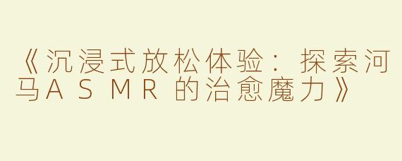 《沉浸式放松体验：探索河马ASMR的治愈魔力》