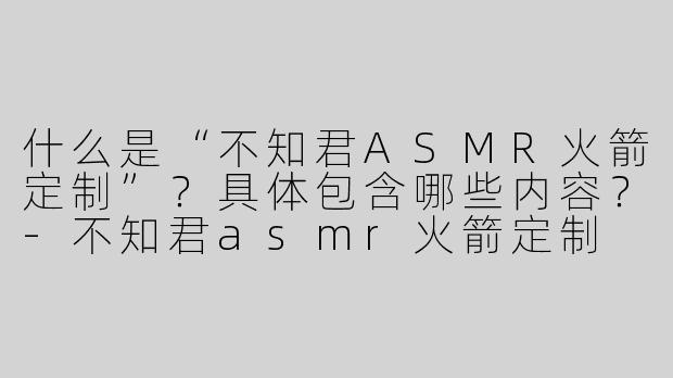什么是“不知君ASMR火箭定制”？具体包含哪些内容？