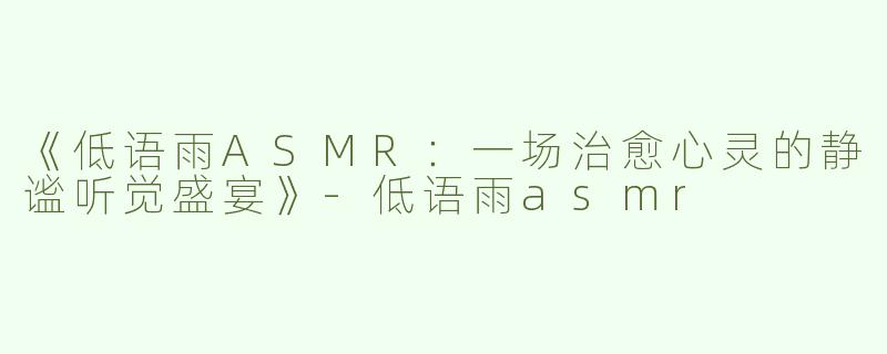 《低语雨ASMR：一场治愈心灵的静谧听觉盛宴》-低语雨asmr