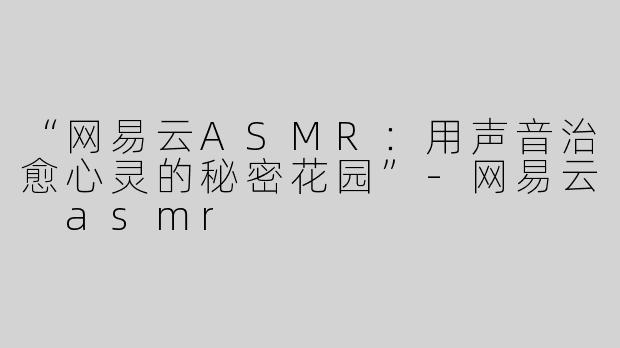 “网易云ASMR：用声音治愈心灵的秘密花园”-网易云 asmr