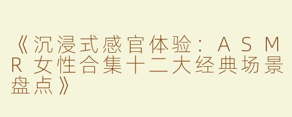 《沉浸式感官体验：ASMR女性合集十二大经典场景盘点》