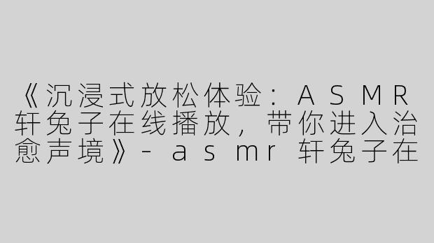 《沉浸式放松体验：ASMR轩兔子在线播放，带你进入治愈声境》-asmr轩兔子在线播放
