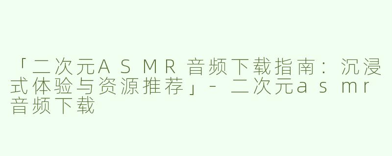 「二次元ASMR音频下载指南：沉浸式体验与资源推荐」-二次元asmr音频下载
