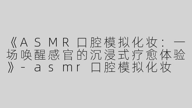 《ASMR口腔模拟化妆：一场唤醒感官的沉浸式疗愈体验》-asmr口腔模拟化妆