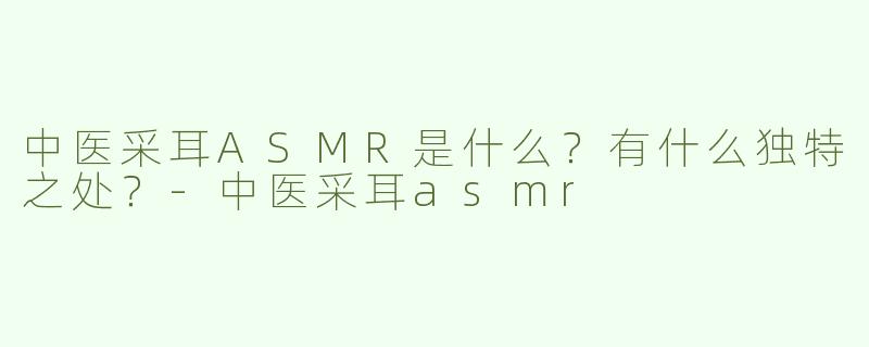 中医采耳ASMR是什么？有什么独特之处？-中医采耳asmr