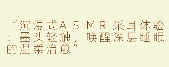 “沉浸式ASMR采耳体验：墨头轻触，唤醒深层睡眠的温柔治愈”