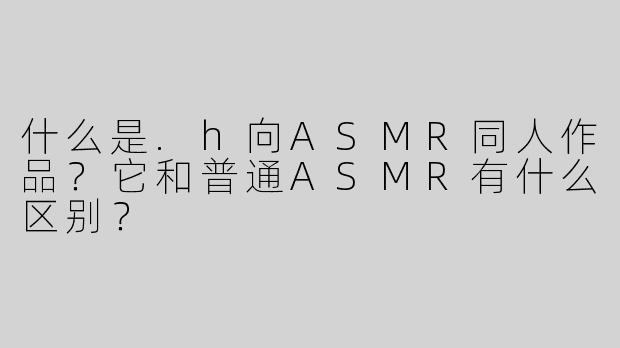 什么是.h向ASMR同人作品？它和普通ASMR有什么区别？