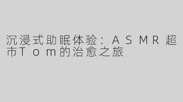 沉浸式助眠体验：ASMR超市Tom的治愈之旅