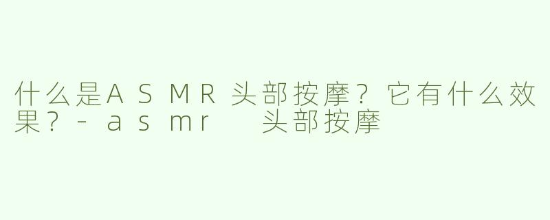 什么是ASMR头部按摩？它有什么效果？-asmr 头部按摩