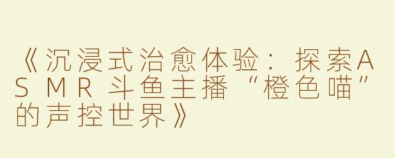 《沉浸式治愈体验：探索ASMR斗鱼主播“橙色喵”的声控世界》
