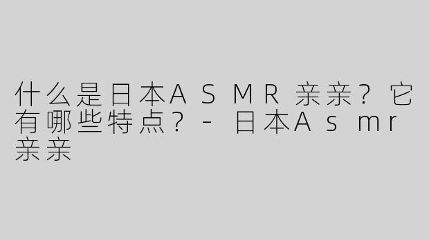 什么是日本ASMR亲亲？它有哪些特点？-日本Asmr亲亲