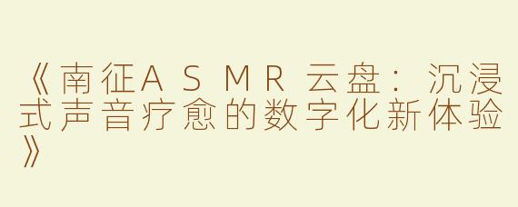 《南征ASMR云盘：沉浸式声音疗愈的数字化新体验》