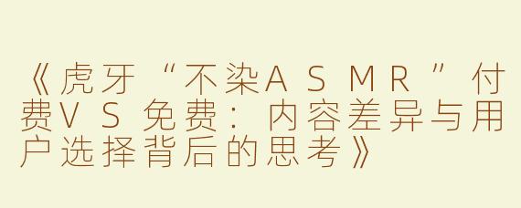 《虎牙“不染ASMR”付费VS免费：内容差异与用户选择背后的思考》