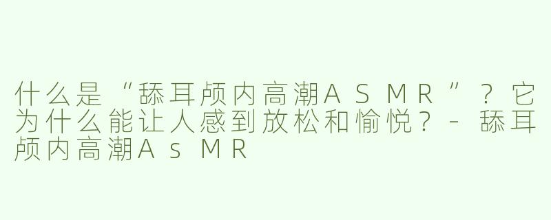 什么是“舔耳颅内高潮ASMR”？它为什么能让人感到放松和愉悦？-舔耳颅内高潮AsMR