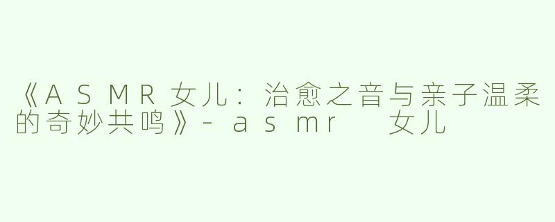 《ASMR女儿：治愈之音与亲子温柔的奇妙共鸣》-asmr 女儿