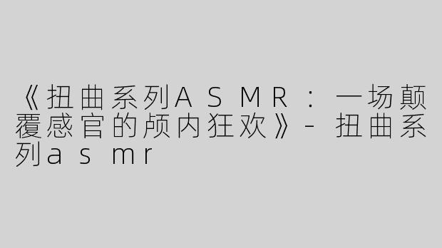 《扭曲系列ASMR：一场颠覆感官的颅内狂欢》