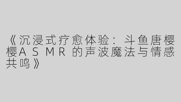 《沉浸式疗愈体验：斗鱼唐樱樱ASMR的声波魔法与情感共鸣》