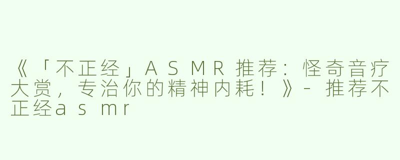 《「不正经」ASMR推荐：怪奇音疗大赏，专治你的精神内耗！》-推荐不正经asmr