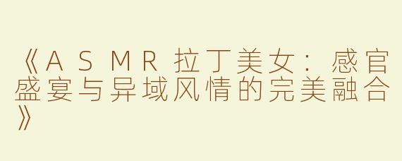 《ASMR拉丁美女：感官盛宴与异域风情的完美融合》