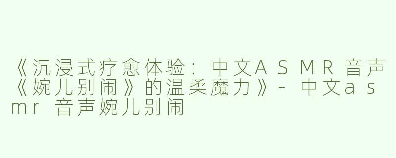 《沉浸式疗愈体验：中文ASMR音声《婉儿别闹》的温柔魔力》