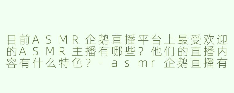 目前ASMR企鹅直播平台上最受欢迎的ASMR主播有哪些？他们的直播内容有什么特色？