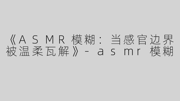 《ASMR模糊：当感官边界被温柔瓦解》-asmr模糊