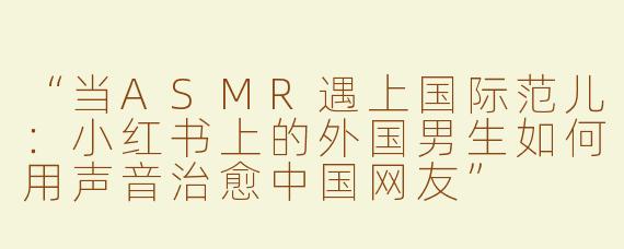 “当ASMR遇上国际范儿：小红书上的外国男生如何用声音治愈中国网友”