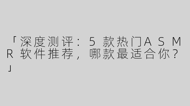「深度测评：5款热门ASMR软件推荐，哪款最适合你？」
